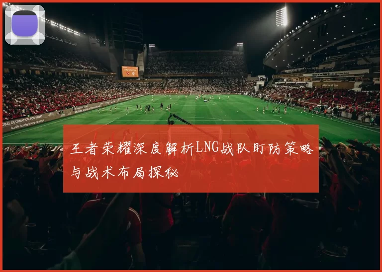 王者荣耀深度解析LNG战队盯防策略与战术布局探秘