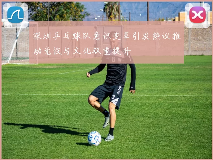 深圳乒乓球队意识变革引发热议推动竞技与文化双重提升