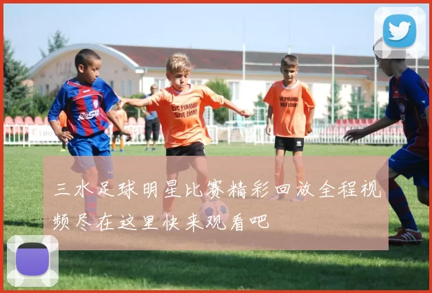 三水足球明星比赛精彩回放全程视频尽在这里快来观看吧