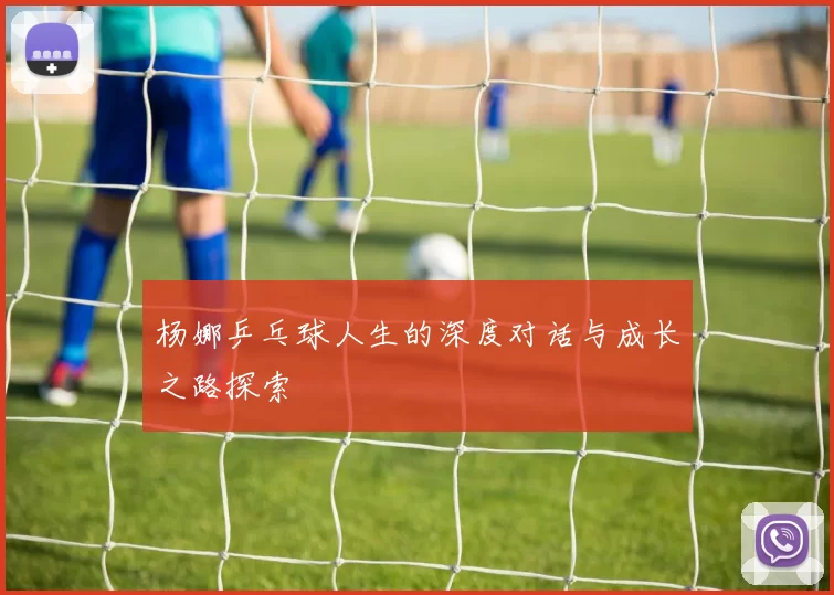 杨娜乒乓球人生的深度对话与成长之路探索