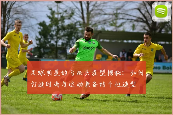 足球明星的飞机头发型揭秘：如何打造时尚与运动兼备的个性造型