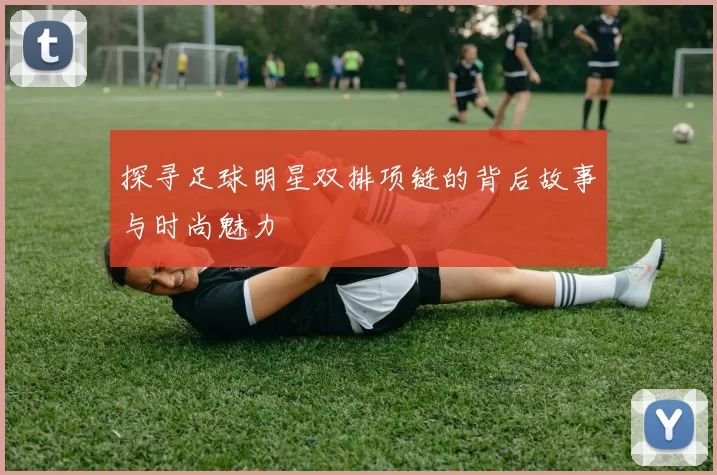 探寻足球明星双排项链的背后故事与时尚魅力