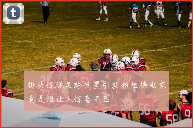 街头惊现足球巨星引发粉丝热潮究竟是谁让人惊喜不已