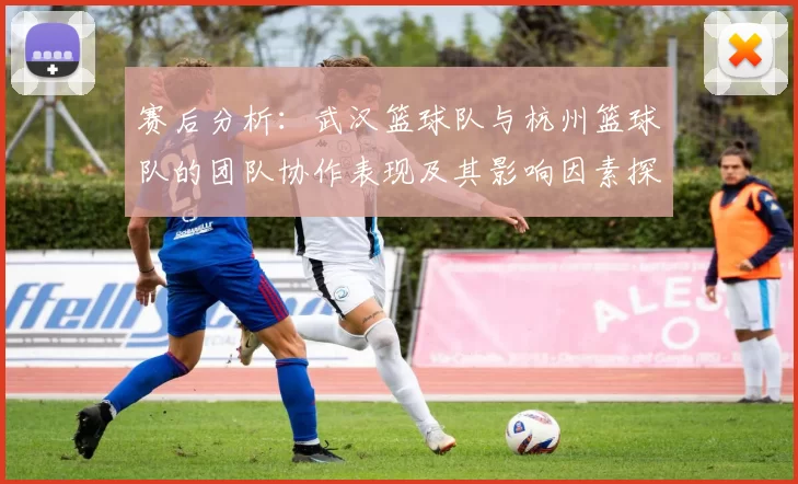 赛后分析：武汉篮球队与杭州篮球队的团队协作表现及其影响因素探讨
