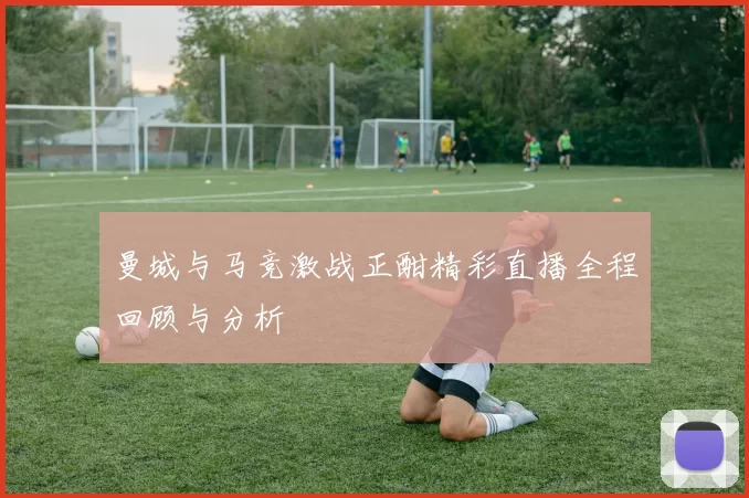 曼城与马竞激战正酣精彩直播全程回顾与分析