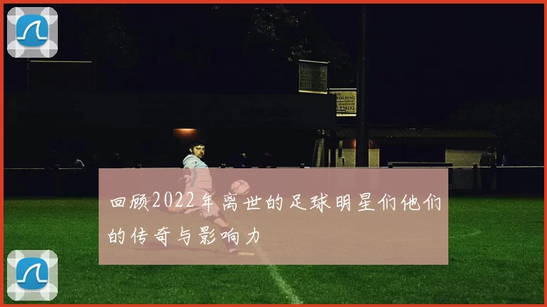 回顾2022年离世的足球明星们他们的传奇与影响力