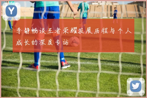 李静畅谈王者荣耀发展历程与个人成长的深度专访