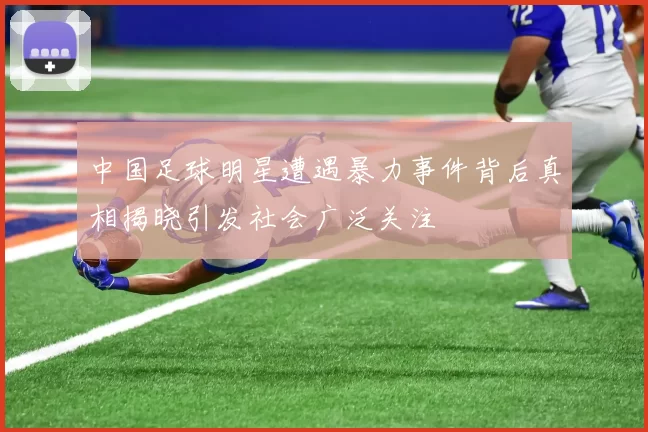 中国足球明星遭遇暴力事件背后真相揭晓引发社会广泛关注
