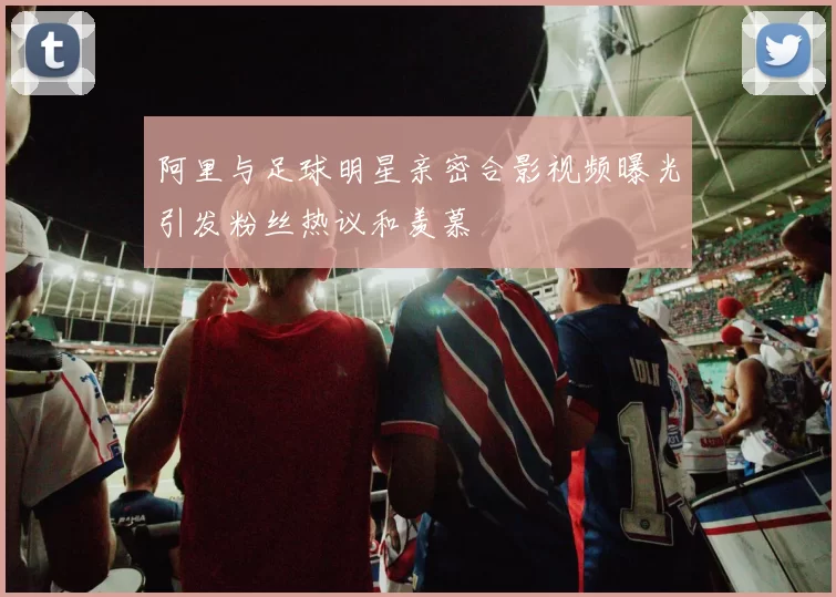 阿里与足球明星亲密合影视频曝光引发粉丝热议和羡慕