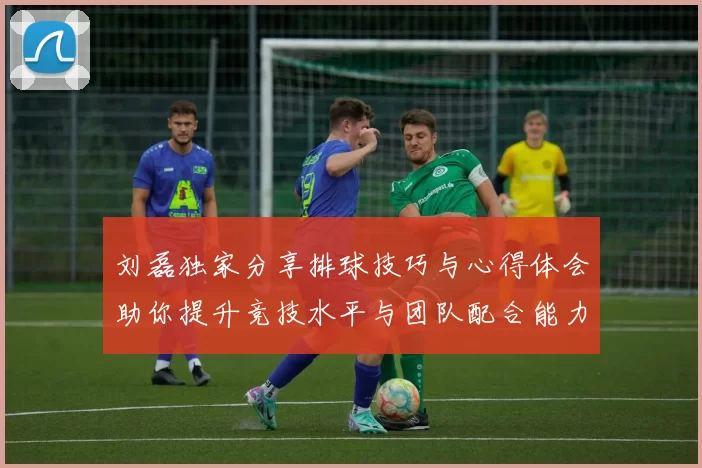 刘磊独家分享排球技巧与心得体会助你提升竞技水平与团队配合能力
