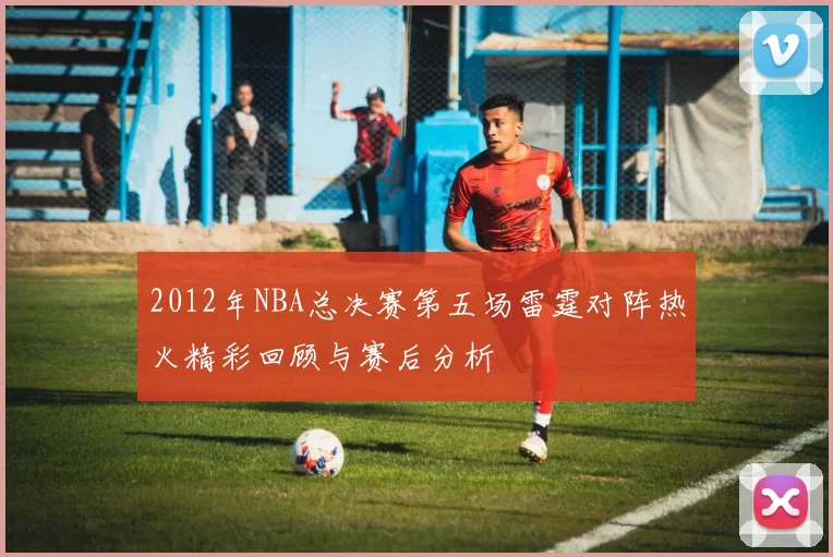 2012年NBA总决赛第五场雷霆对阵热火精彩回顾与赛后分析