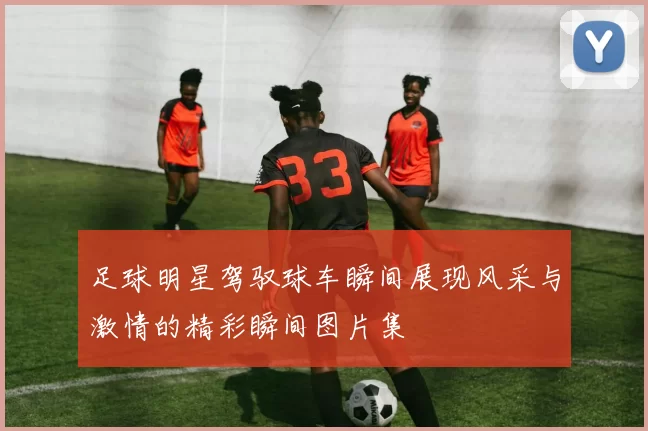 足球明星驾驭球车瞬间展现风采与激情的精彩瞬间图片集