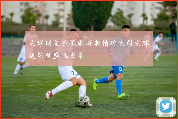 足球明星齐聚威海激情对决引发球迷热潮盛况空前
