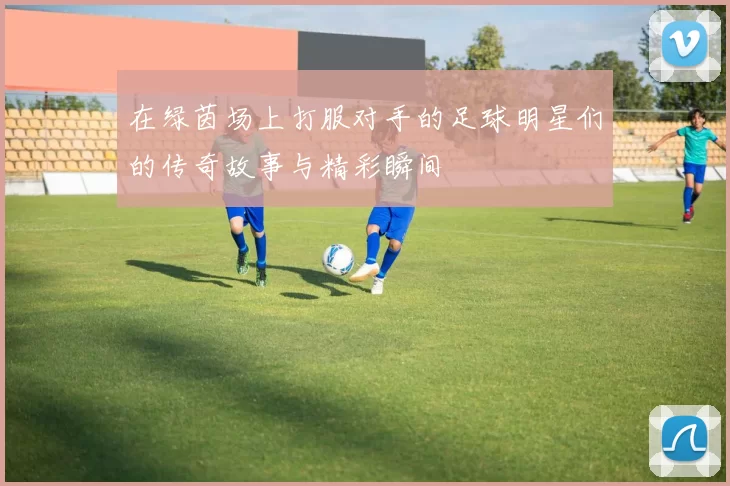 在绿茵场上打服对手的足球明星们的传奇故事与精彩瞬间