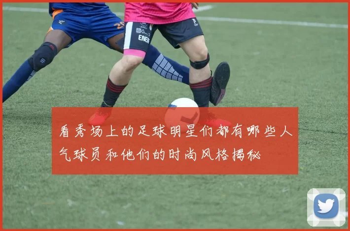 看秀场上的足球明星们都有哪些人气球员和他们的时尚风格揭秘