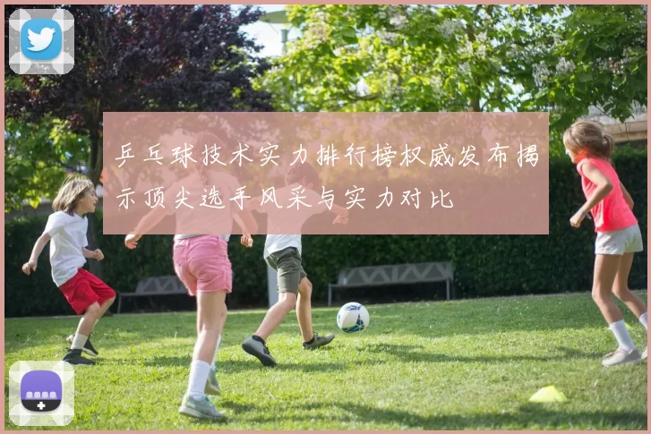 乒乓球技术实力排行榜权威发布揭示顶尖选手风采与实力对比