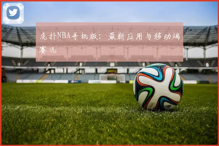 虎扑NBA手机版：最新应用与移动端赛况