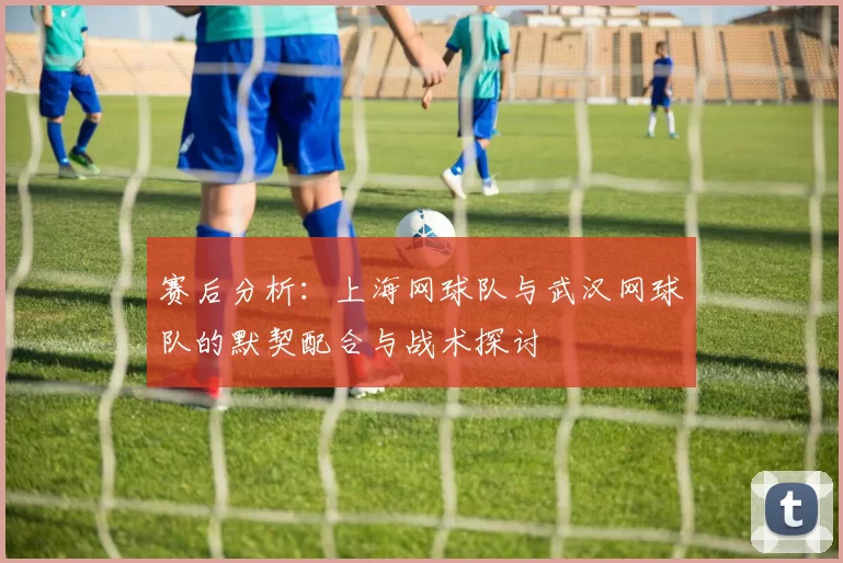 赛后分析：上海网球队与武汉网球队的默契配合与战术探讨