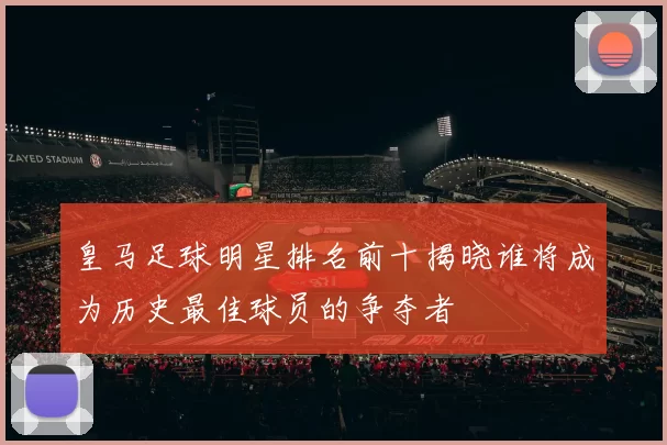 皇马足球明星排名前十揭晓谁将成为历史最佳球员的争夺者