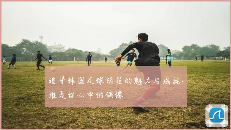 追寻韩国足球明星的魅力与成就，谁是你心中的偶像