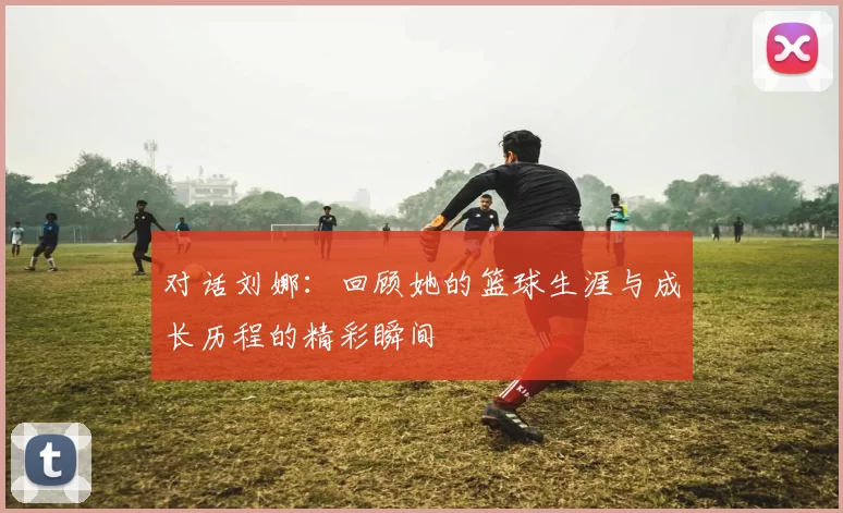 对话刘娜：回顾她的篮球生涯与成长历程的精彩瞬间