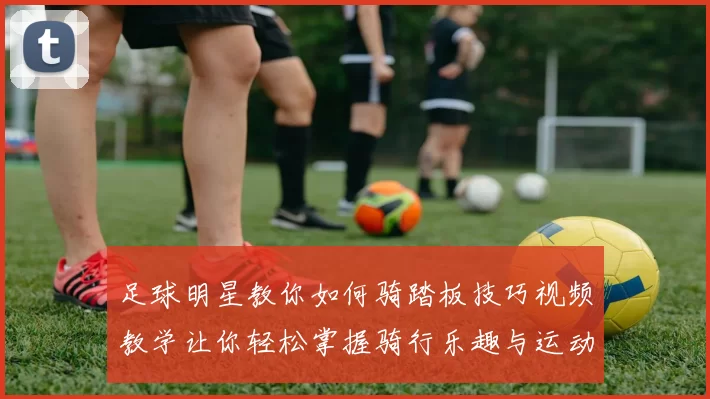 足球明星教你如何骑踏板技巧视频教学让你轻松掌握骑行乐趣与运动技巧