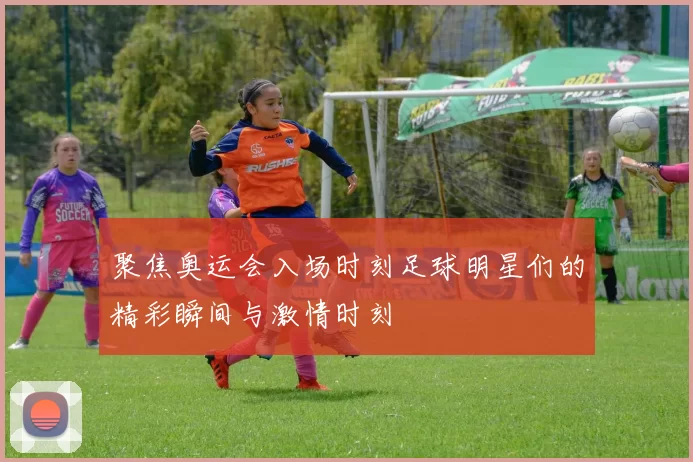聚焦奥运会入场时刻足球明星们的精彩瞬间与激情时刻
