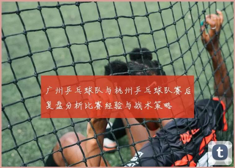 广州乒乓球队与杭州乒乓球队赛后复盘分析比赛经验与战术策略