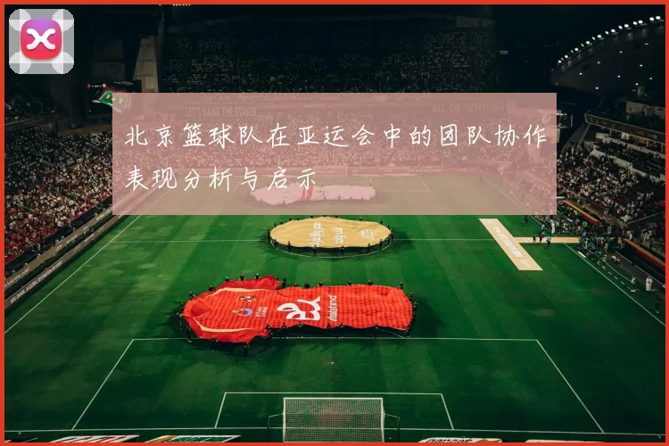 北京篮球队在亚运会中的团队协作表现分析与启示