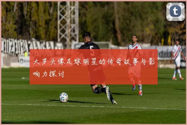 大罗头像足球明星的传奇故事与影响力探讨