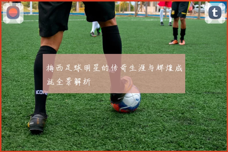 梅西足球明星的传奇生涯与辉煌成就全景解析