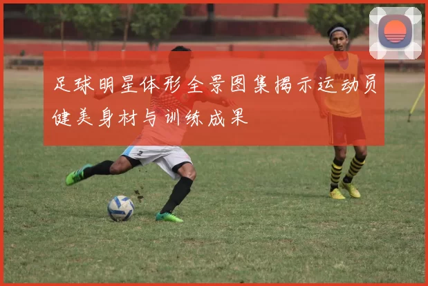 足球明星体形全景图集揭示运动员健美身材与训练成果
