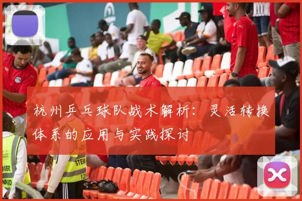 杭州乒乓球队战术解析：灵活转换体系的应用与实践探讨