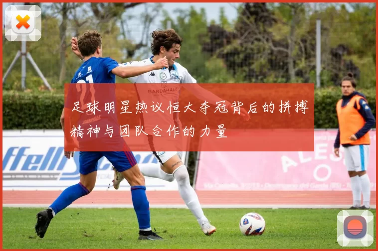 足球明星热议恒大夺冠背后的拼搏精神与团队合作的力量