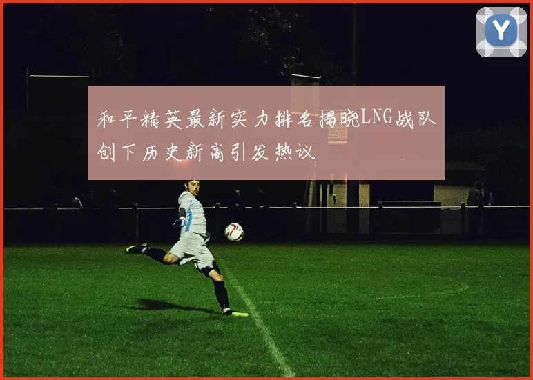 和平精英最新实力排名揭晓LNG战队创下历史新高引发热议