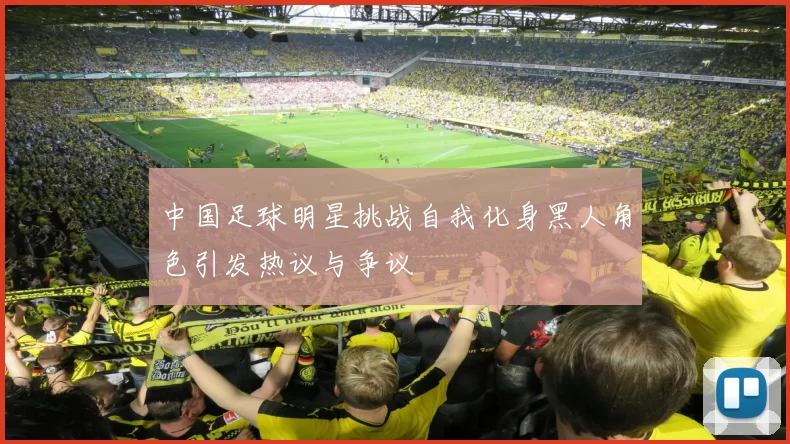 中国足球明星挑战自我化身黑人角色引发热议与争议