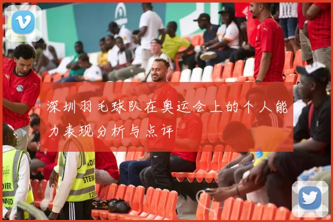 深圳羽毛球队在奥运会上的个人能力表现分析与点评