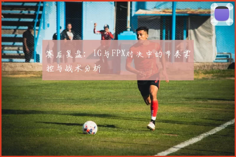 赛后复盘：IG与FPX对决中的节奏掌控与战术分析