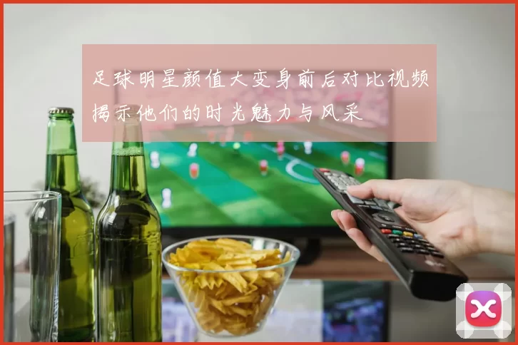 足球明星颜值大变身前后对比视频揭示他们的时光魅力与风采