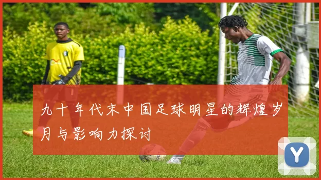 九十年代末中国足球明星的辉煌岁月与影响力探讨