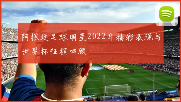 阿根廷足球明星2022年精彩表现与世界杯征程回顾