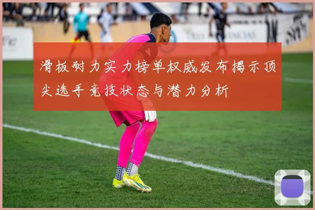 滑板耐力实力榜单权威发布揭示顶尖选手竞技状态与潜力分析