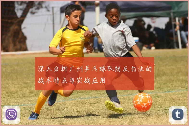 深入分析广州乒乓球队防反打法的战术特点与实战应用