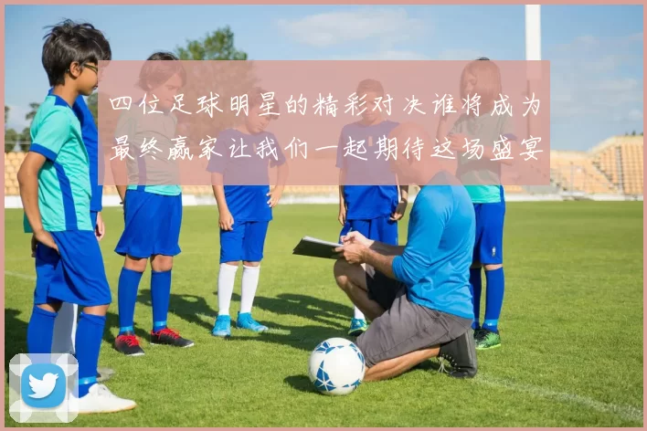四位足球明星的精彩对决谁将成为最终赢家让我们一起期待这场盛宴