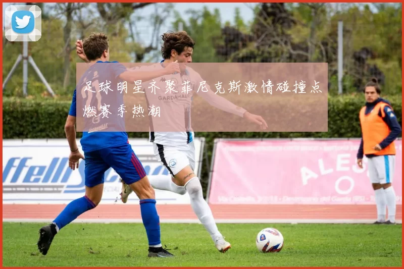 足球明星齐聚菲尼克斯激情碰撞点燃赛季热潮