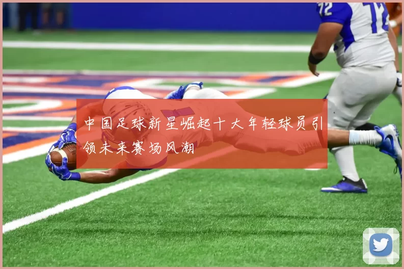 中国足球新星崛起十大年轻球员引领未来赛场风潮