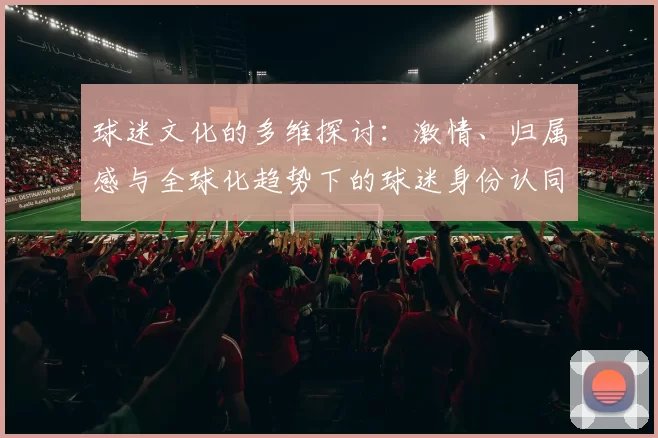 球迷文化的多维探讨：激情、归属感与全球化趋势下的球迷身份认同