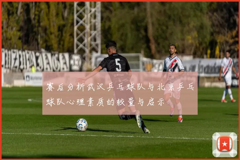 赛后分析武汉乒乓球队与北京乒乓球队心理素质的较量与启示
