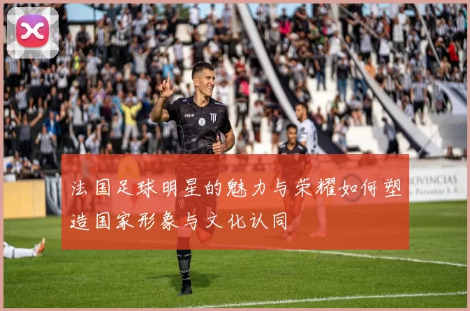 法国足球明星的魅力与荣耀如何塑造国家形象与文化认同