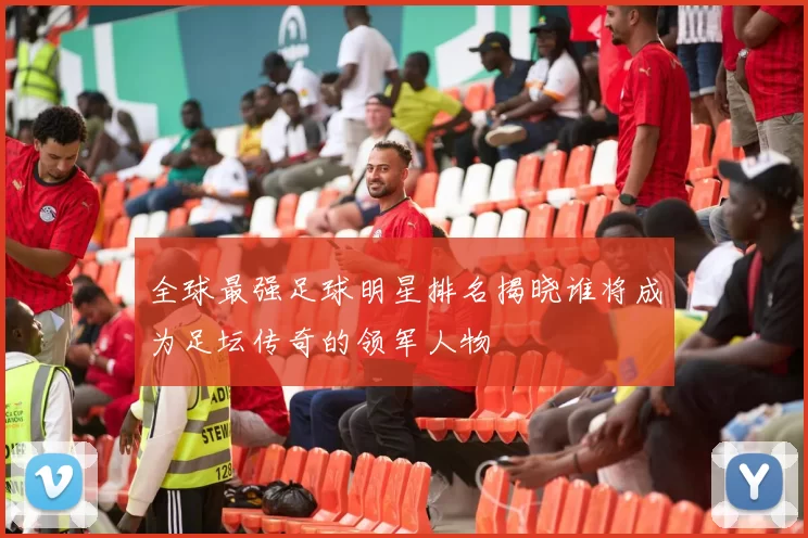 全球最强足球明星排名揭晓谁将成为足坛传奇的领军人物